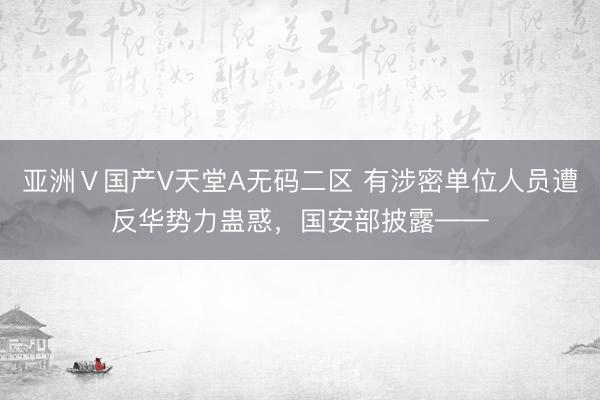 亚洲Ⅴ国产V天堂A无码二区 有涉密单位人员遭反华势力蛊惑，国安部披露——