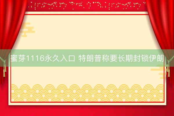 蜜芽1116永久入口 特朗普称要长期封锁伊朗