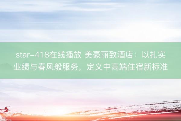 star-418在线播放 美豪丽致酒店：以扎实业绩与春风般服务，定义中高端住宿新标准