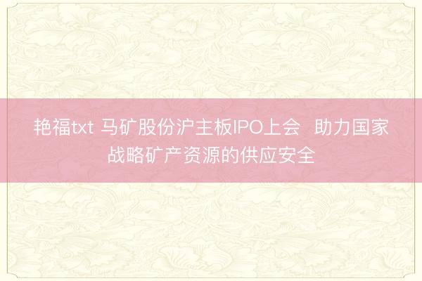 艳福txt 马矿股份沪主板IPO上会  助力国家战略矿产资源的供应安全