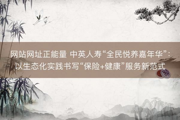 网站网址正能量 中英人寿“全民悦养嘉年华”：以生态化实践书写“保险+健康”服务新范式