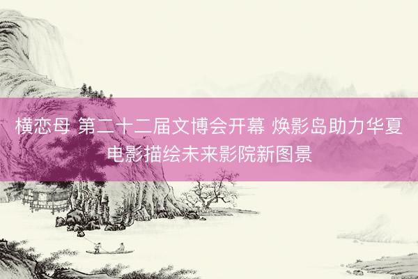 横恋母 第二十二届文博会开幕 焕影岛助力华夏电影描绘未来影院新图景