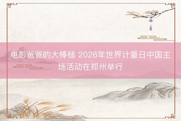 电影爸爸的大棒槌 2026年世界计量日中国主场活动在郑州举行