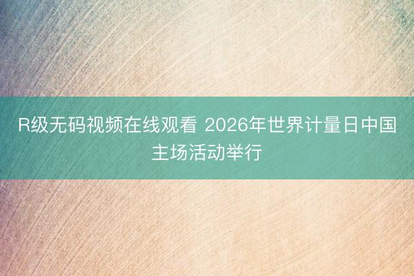 R级无码视频在线观看 2026年世界计量日中国主场活动举行