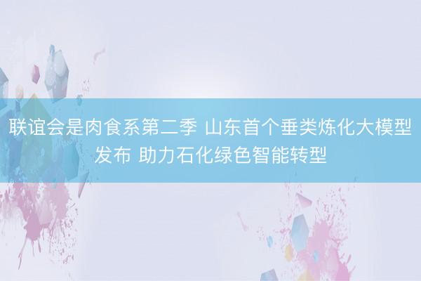 联谊会是肉食系第二季 山东首个垂类炼化大模型发布 助力石化绿色智能转型
