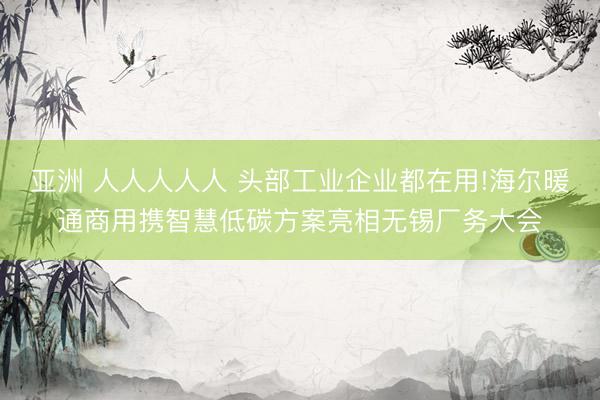 亚洲 人人人人人 头部工业企业都在用!海尔暖通商用携智慧低碳方案亮相无锡厂务大会