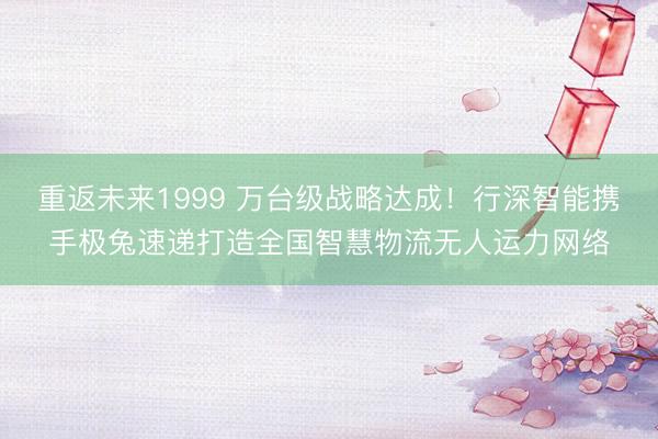 重返未来1999 万台级战略达成！行深智能携手极兔速递打造全国智慧物流无人运力网络