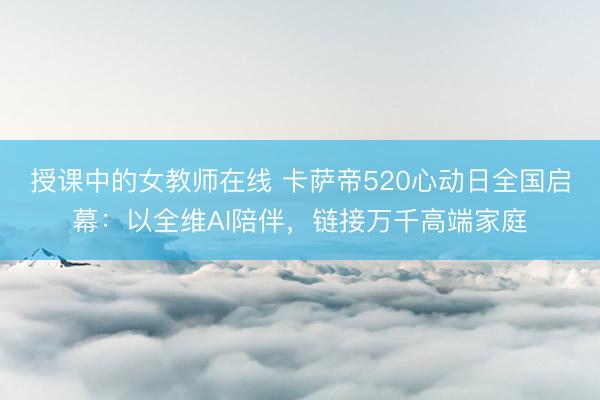授课中的女教师在线 卡萨帝520心动日全国启幕：以全维AI陪伴，链接万千高端家庭