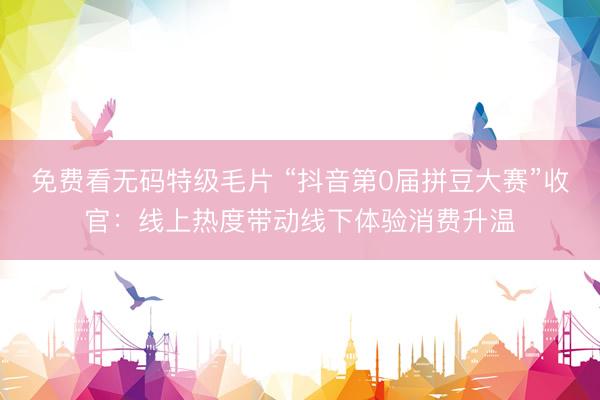 免费看无码特级毛片 “抖音第0届拼豆大赛”收官：线上热度带动线下体验消费升温