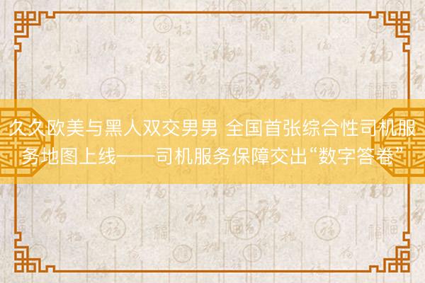 久久欧美与黑人双交男男 全国首张综合性司机服务地图上线——司机服务保障交出“数字答卷”