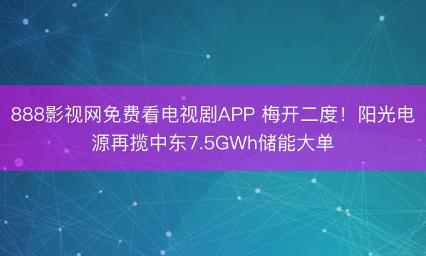 888影视网免费看电视剧APP 梅开二度！阳光电源再揽中东7.5GWh储能大单