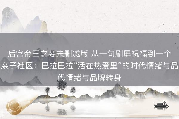 后宫帝王之妾未删减版 从一句刷屏祝福到一个现象级亲子社区：巴拉巴拉“活在热爱里”的时代情绪与品牌转身