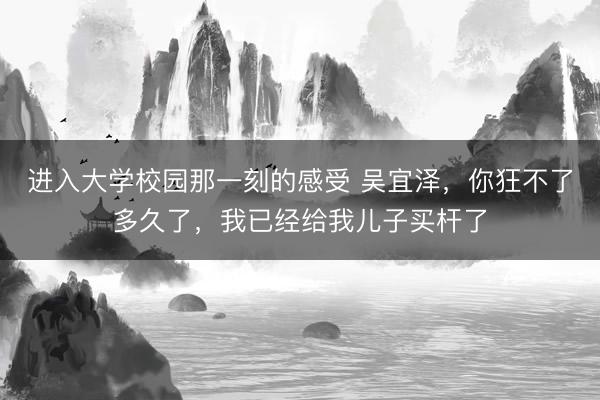 进入大学校园那一刻的感受 吴宜泽，你狂不了多久了，我已经给我儿子买杆了