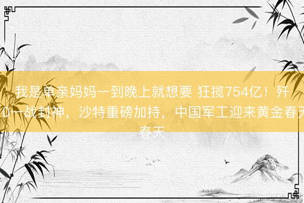 我是单亲妈妈一到晚上就想要 狂揽754亿！歼10一战封神，沙特重磅加持，中国军工迎来黄金春天