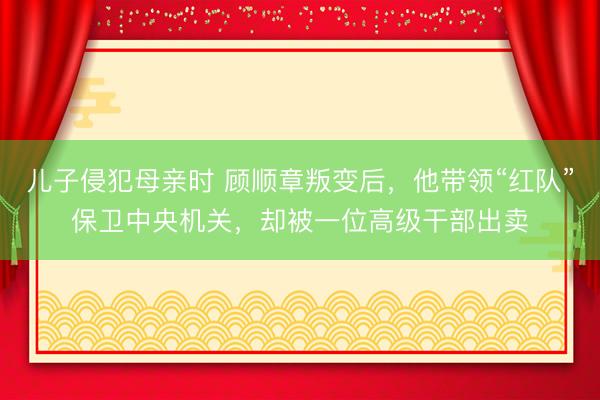 儿子侵犯母亲时 顾顺章叛变后，他带领“红队”保卫中央机关，却被一位高级干部出卖