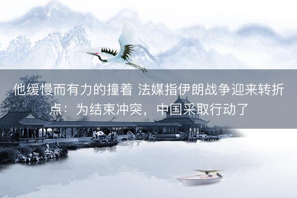他缓慢而有力的撞着 法媒指伊朗战争迎来转折点：为结束冲突，中国采取行动了