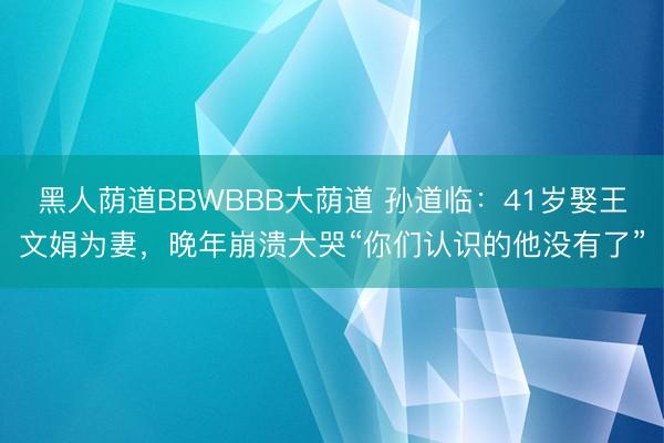 黑人荫道BBWBBB大荫道 孙道临：41岁娶王文娟为妻，晚年崩溃大哭“你们认识的他没有了”