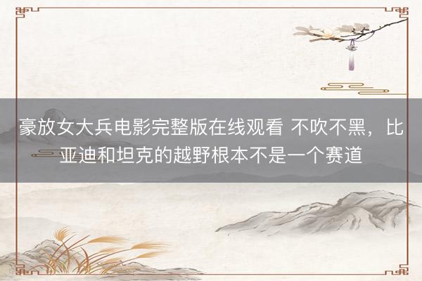 豪放女大兵电影完整版在线观看 不吹不黑，比亚迪和坦克的越野根本不是一个赛道