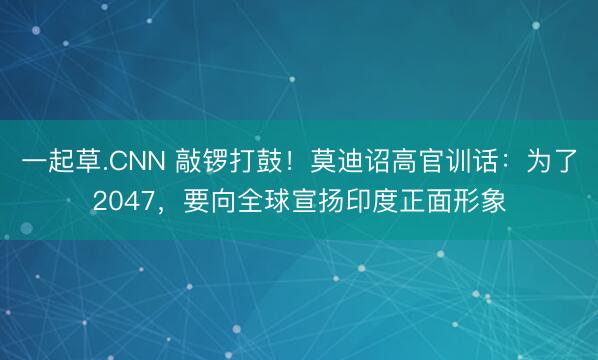 一起草.CNN 敲锣打鼓！莫迪诏高官训话：为了2047，要向全球宣扬印度正面形象