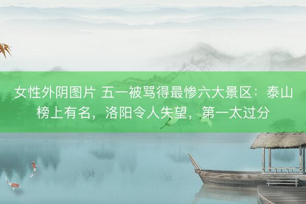 女性外阴图片 五一被骂得最惨六大景区：泰山榜上有名，洛阳令人失望，第一太过分
