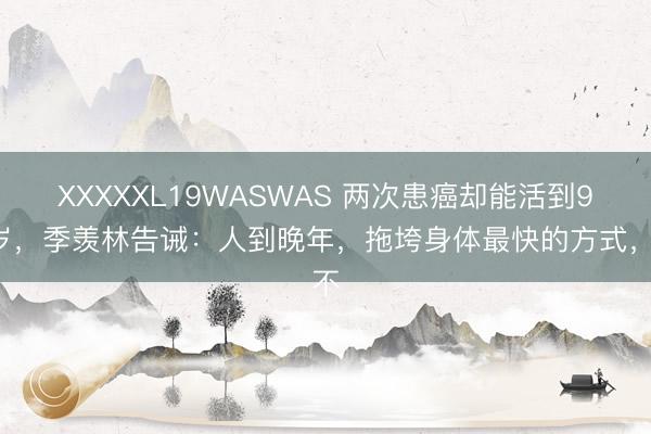 XXXXXL19WASWAS 两次患癌却能活到98岁，季羡林告诫：人到晚年，拖垮身体最快的方式，不