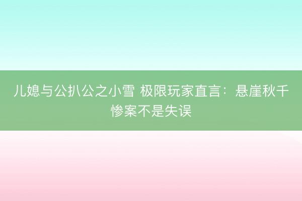 儿媳与公扒公之小雪 极限玩家直言：悬崖秋千惨案不是失误