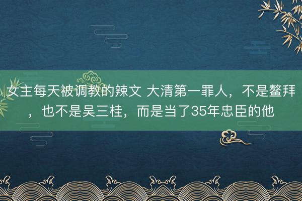 女主每天被调教的辣文 大清第一罪人，不是鳌拜，也不是吴三桂，而是当了35年忠臣的他