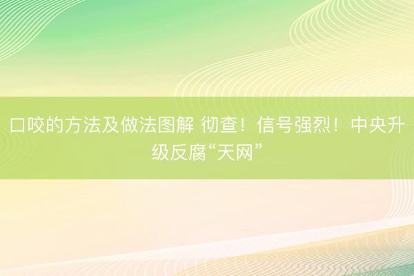 口咬的方法及做法图解 彻查！信号强烈！中央升级反腐“天网”