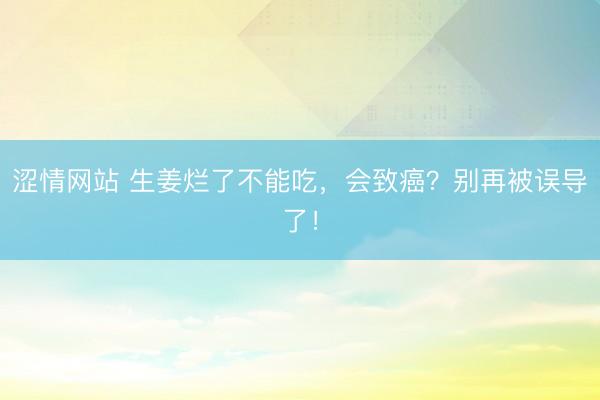 涩情网站 生姜烂了不能吃，会致癌？别再被误导了！