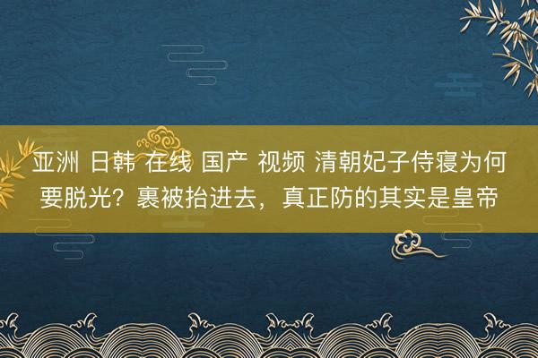 亚洲 日韩 在线 国产 视频 清朝妃子侍寝为何要脱光？裹被抬进去，真正防的其实是皇帝
