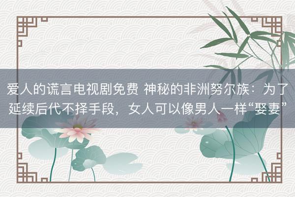 爱人的谎言电视剧免费 神秘的非洲努尔族：为了延续后代不择手段，女人可以像男人一样“娶妻”
