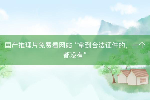 国产推理片免费看网站 “拿到合法证件的，一个都没有”