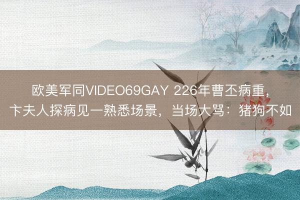 欧美军同VIDEO69GAY 226年曹丕病重，卞夫人探病见一熟悉场景，当场大骂：猪狗不如