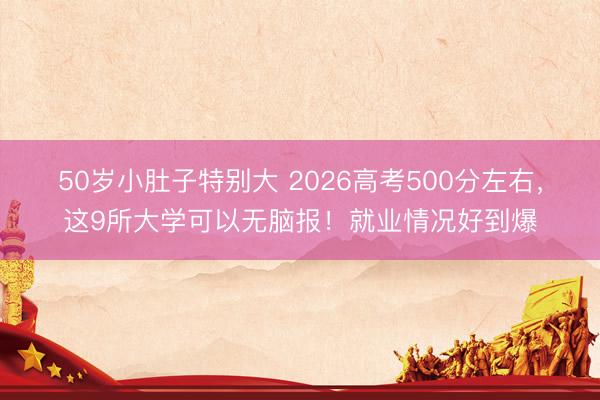 50岁小肚子特别大 2026高考500分左右，这9所大学可以无脑报！就业情况好到爆