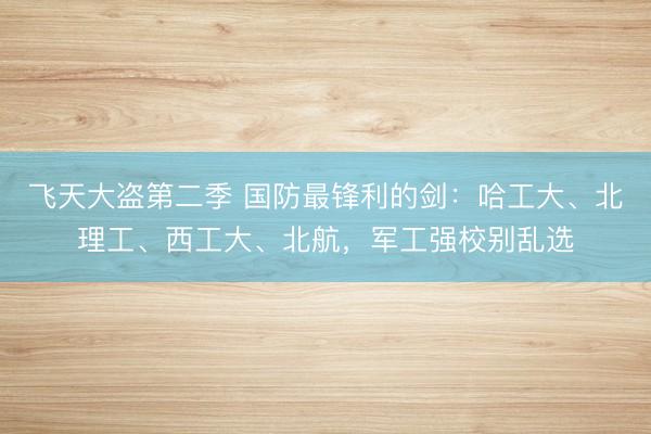飞天大盗第二季 国防最锋利的剑：哈工大、北理工、西工大、北航，军工强校别乱选