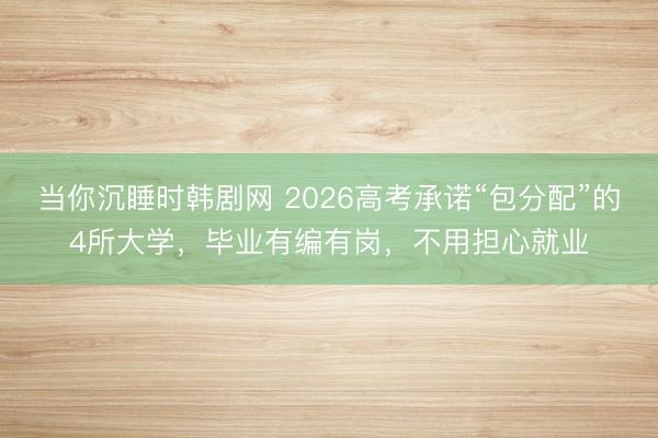 当你沉睡时韩剧网 2026高考承诺“包分配”的4所大学，毕业有编有岗，不用担心就业