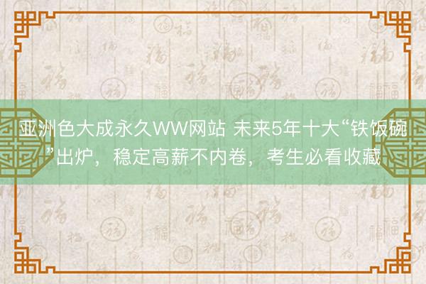 亚洲色大成永久WW网站 未来5年十大“铁饭碗”出炉，稳定高薪不内卷，考生必看收藏