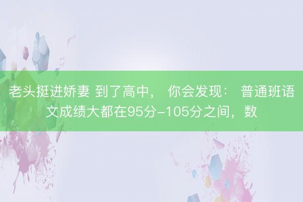 老头挺进娇妻 到了高中， 你会发现： 普通班语文成绩大都在95分-105分之间，数