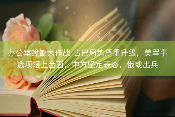 办公室蟑螂大作战 古巴局势严重升级，美军事选项摆上台面，中方坚定表态，俄或出兵