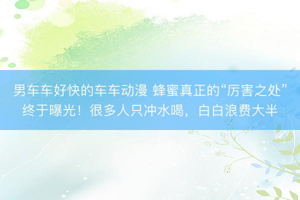男车车好快的车车动漫 蜂蜜真正的“厉害之处”终于曝光！很多人只冲水喝，白白浪费大半