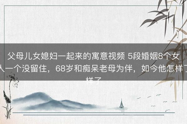 父母儿女媳妇一起来的寓意视频 5段婚姻8个女人一个没留住,68岁和痴呆老母为伴,如今他怎样了