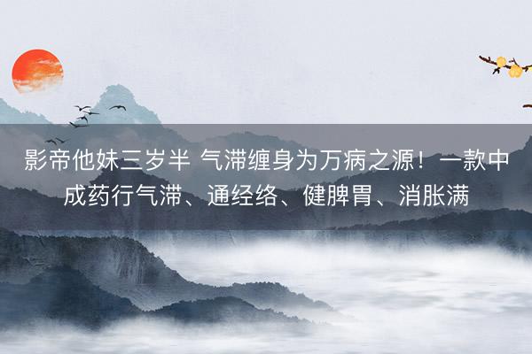 影帝他妹三岁半 气滞缠身为万病之源！一款中成药行气滞、通经络、健脾胃、消胀满