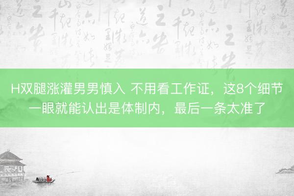 H双腿涨灌男男慎入 不用看工作证，这8个细节一眼就能认出是体制内，最后一条太准了