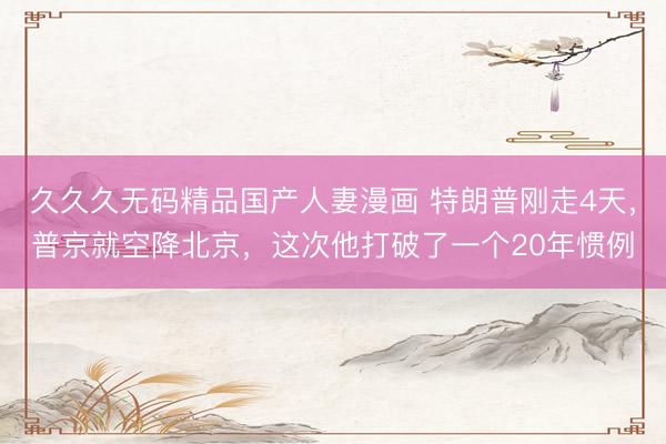 久久久无码精品国产人妻漫画 特朗普刚走4天，普京就空降北京，这次他打破了一个20年惯例
