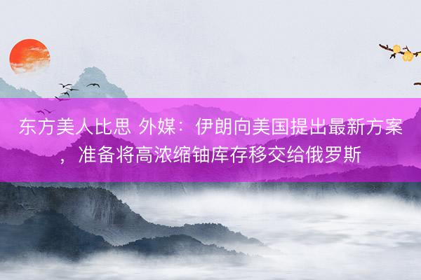 东方美人比思 外媒：伊朗向美国提出最新方案，准备将高浓缩铀库存移交给俄罗斯