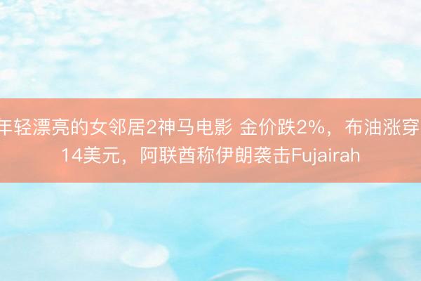 年轻漂亮的女邻居2神马电影 金价跌2%，布油涨穿114美元，阿联酋称伊朗袭击Fujairah