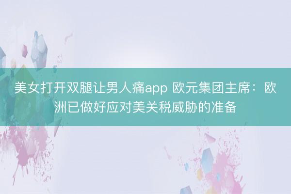 美女打开双腿让男人痛app 欧元集团主席：欧洲已做好应对美关税威胁的准备