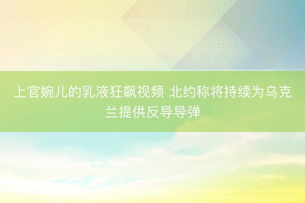 上官婉儿的乳液狂飙视频 北约称将持续为乌克兰提供反导导弹