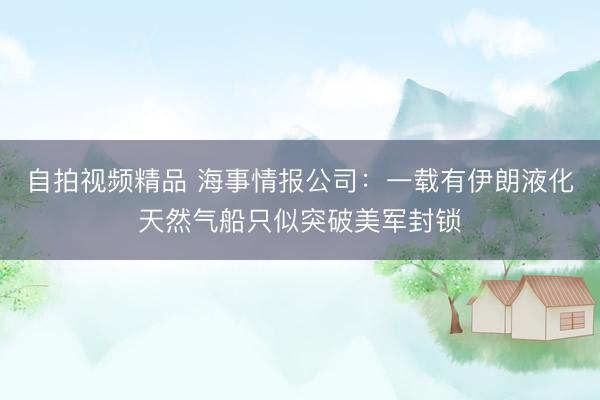 自拍视频精品 海事情报公司：一载有伊朗液化天然气船只似突破美军封锁