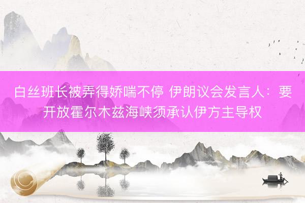 白丝班长被弄得娇喘不停 伊朗议会发言人：要开放霍尔木兹海峡须承认伊方主导权